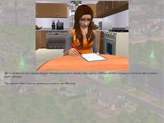 She found that she even enjoyed doing her Biology homework in solitude, often waiting until Rose and Eden had gone to bed to be able to study in
peace and quiet.

The other two didn't mind her quirky ways except for one little thing.
 