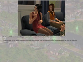 “You know, Achilles and I were talking about going there tonight. I think we should all go. Even you, Laurana,” Eden said.

“Absolutely not. I'm not getting all dressed up in some stupid outfit so I can sit in the corner booth all night while you two have fun,” Laurana
protested.
 