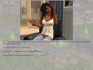 “No, I'm gonna have to agree with Eden on this one. You need to get out more. Besides, it's only for one night and I don't think you're going to like
it if we have to resort to Plan B.”

“And what, pray tell, is Plan B?” Laurana asked.

“We'll hog tie you and drag you there,” Rose responded cheerfully.

Laurana tsked in a vexed manner and left the room.
 