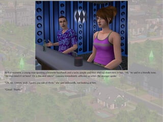 At that moment, a young man sporting a brunette fauxhawk and a tacky purple and blue shirt sat down next to her. “Hi,” he said in a friendly tone,
“do you mind if I sit here? Or is this seat taken?” Laurana immediately stiffened up when the stranger spoke.

“Uh, no. I mean, yeah, I guess you can sit there,” she said awkwardly, not looking at him.

“Great! Thanks!”
 