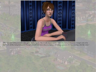 “Oh,” she said, feeling uncomfortable again. “Sorry, I guess. But, it really doesn't matter. I don't like being bothered by strangers and, to be
honest, if I did like being bothered by strangers, I'd still think twice about accepting a drink from someone who was wearing a shirt like yours.”
 