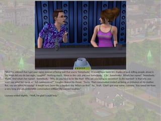 “Well I'm relieved that I got your name instead of being told that you're 'Somebody'. It would have been ten shades of suck telling people about it.
'So, what did you do last night, Vaughn?' 'Nothing much. Went to the club and met Somebody.' 'Oh? Somebody? What's her name?' 'Somebody.'
'Right. And what's her name?' 'Somebody.' 'Why do you have to be like that? Why are you being so secretive? Is she married? Is that why you
won't say what her name is? Tell meeeeeeeee!'” Vaughn cleared his throat. “Sorry. That conversation ended up being an imitation of my mother.
But, you see what I'm saying? It would have been like a modern day 'Who's on first?' So. Yeah. Glad I got your name, Laurana. You saved me from
a very long and uncomfortable conversation without the canned laughter.”

Laurana smiled slightly. “Well, I'm glad I could help.”
 