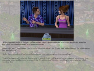 “So, I suppose it's way too late for the 'What's a girl like you doing in a place like this?' pickup line, isn't it? I mean, we addressed bad clothing
choices and I even imitated my mother. We're beyond that, aren't we?”

Laurana smiled again. “Yeah, I think so. It was the mother imitation that pushed it over the edge. If you wouldn't have done that, I probably would
have fallen for that line.”

“Really? Damn. Are we beyond 'Your legs must be tired because you've been running through my dreams all night?'”

“I'm afraid so, Vaughn. And, I was serious about this being my last drink. I really should get going; I have a term paper to write tomorrow. It was
nice meeting you and good luck picking people up with that shirt and those lines,” she said with a small laugh before she got up and walked
towards the door.
 
