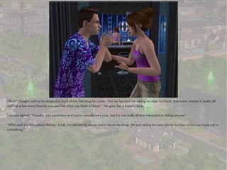 “Wait!” Vaughn said as he stepped in front of her, blocking her path. “Are we beyond me asking for your number? You know, maybe I could call
and run a few more lines by you and see what you think of them.” He gave her a hopeful look.

Laurana sighed. “Vaughn, you seem nice and you're actually very cute, but I'm not really all that interested in dating anyone.”

“Who said anything about dating? Look, I'm not asking you to marry me or anything. I'm just asking for your phone number so we can hang out or
something.”
 