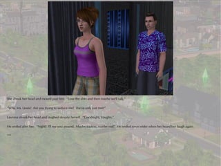 She shook her head and moved past him. “Lose the shirt and then maybe we'll talk.”

“Why, Ms. Lewis! Are you trying to seduce me? We've only just met!”

Laurana shook her head and laughed despite herself. “Goodnight, Vaughn.”

He smiled after her. “Night! I'll see you around. Maybe topless, maybe not!” He smiled even wider when her heard her laugh again.

***
 