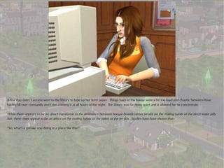 A few days later, Laurana went to the library to type up her term paper. Things back at the house were a bit too loud and chaotic between Rose
having Jill over constantly and Eden coming it at all hours of the night. The library was far more quiet and it allowed her to concentrate.

While there appears to be no direct correlation in the difference between boogie boards verses jet skis on the mating habits of the deep water jelly
fish, there does appear to be an affect on the mating habits of the riders of the jet skis. Studies have have shown that--

“So, what's a girl like you doing in a place like this?”
 