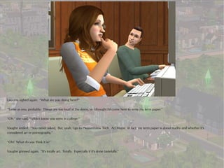 Laurana sighed again. “What are you doing here?”

“Same as you, probably. Things are too loud at the dorm, so I thought I'd come here to write my term paper.”

“Oh,” she said, “I didn't know you were in college.”

Vaughn smiled. “You never asked. But, yeah, I go to Pleasantview Tech. Art Major. In fact, my term paper is about nudity and whether it's
considered art or pornography.”

“Oh? What do you think it is?”

Vaughn grinned again. “It's totally art. Totally. Especially if it's done tastefully.”
 