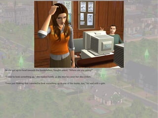 As she got up to head towards the bookshelves, Vaughn asked, “Where are you going?”

“I need to look something up,” she replied hastily as she tried to cover her discomfort.

“I was just thinking that I needed to look something up in one of the books, too,” he said with a grin.
 