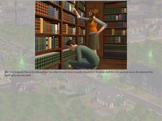 She tried to ignore him as he followed her, but when he bent down to grab a book from the same shelf that she was looking at, she slammed the
book back onto the shelf.
 