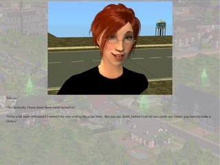 “I know.”

“No, seriously, I have never been more turned on.”

“I'd be a bit more offended if I weren't the one writing the script here. But you see, Keith, before I can let you come any closer, you have to make a
choice.”
 