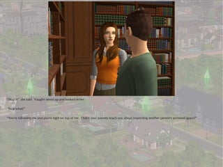 “Stop it!” she said. Vaughn stood up and looked at her.

“Stop what?”

“You're following me and you're right on top of me. Didn't your parents teach you about respecting another person's personal space?”
 