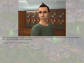 Vaughn snorted with laughter. “You have no idea who my parents are, do you? I'm pretty sure 'personal space' is a foreign word and concept to
them.” He continued laughing fondly as Laurana fumed.

“I don't care,” she said, “but you need to just stop.”
 