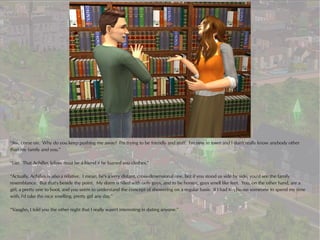“Aw, come on. Why do you keep pushing me away? I'm trying to be friendly and stuff. I'm new in town and I don't really know anybody other
than my family and you.”

“Liar. That Achilles fellow must be a friend if he loaned you clothes.”

“Actually, Achilles is also a relative. I mean, he's a very distant, cross-dimensional one, but if you stood us side by side, you'd see the family
resemblance. But that's beside the point. My dorm is filled with only guys, and to be honest, guys smell like feet. You, on the other hand, are a
girl, a pretty one to boot, and you seem to understand the concept of showering on a regular basis. If I had to choose someone to spend my time
with, I'd take the nice smelling, pretty girl any day.”

“Vaughn, I told you the other night that I really wasn't interesting in dating anyone.”
 