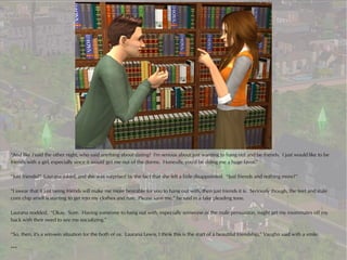 “And like I said the other night, who said anything about dating? I'm serious about just wanting to hang out and be friends. I just would like to be
friends with a girl, especially since it would get me out of the dorms. Honestly, you'd be doing me a huge favor.”

“Just friends?” Laurana asked, and she was surprised by the fact that she felt a little disappointed. “Just friends and nothing more?”

“I swear that if just being friends will make me more bearable for you to hang out with, then just friends it is. Seriously though, the feet and stale
corn chip smell is starting to get into my clothes and hair. Please save me,” he said in a fake pleading tone.

Laurana nodded. “Okay. Sure. Having someone to hang out with, especially someone of the male persuasion, might get my roommates off my
back with their need to see me socializing.”

“So, then, it's a win-win situation for the both of us. Laurana Lewis, I think this is the start of a beautiful friendship,” Vaughn said with a smile.

***
 