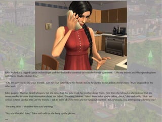 Eden looked at a ragged cuticle on her finger and she decided to continue on with the friends statement. “I like my friends and I like spending time
with them. Really, Mother, I'm--”

“Oh, I'm sure you do like your 'friends.' Just like your father liked his 'friends' before he started to like grilled cheese more,” Mary snapped on the
other end.

Eden gasped. She had heard whispers, but she never had the guts to ask her mother about them. And then she felt sad as she realized that she
never needed to know that information about her father. “I'm sorry, Mother. I don't know what you're talking about,” she said softly. “But I am
serious when I say that they are my friends. I talk to them all of the time and we hang out together. But, obviously, you aren't going to believe me.”

“I'm sorry, dear. I shouldn't have said anything.”

“No, you shouldn't have,” Eden said sadly as she hung up the phone.

***
 