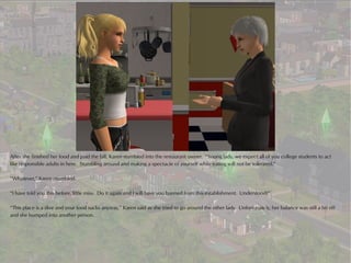 After she finished her food and paid the bill, Karen stumbled into the restaurant owner. “Young lady, we expect all of you college students to act
like responsible adults in here. Stumbling around and making a spectacle of yourself while eating will not be tolerated.”

“Whatever,” Karen mumbled.

“I have told you this before, little miss. Do it again and I will have you banned from this establishment. Understood?”

“This place is a dive and your food sucks anyway,” Karen said as she tried to go around the other lady. Unfortunately, her balance was still a bit off
and she bumped into another person.
 