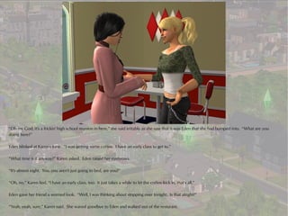 “Oh my God, it's a frickin' high school reunion in here,” she said irritably as she saw that it was Eden that she had bumped into. “What are you
doing here?”

Eden blinked at Karen's tone. “I was getting some coffee. I have an early class to get to.”

“What time is it anyway?” Karen asked. Eden raised her eyebrows.

“It's almost eight. You..you aren't just going to bed, are you?”

“Oh, no,” Karen lied, “I have an early class, too. It just takes a while to let the coffee kick in, that's all.”

Eden gave her friend a worried look. “Well, I was thinking about stopping over tonight. Is that alright?”

“Yeah, yeah, sure,” Karen said. She waved goodbye to Eden and walked out of the resturant.
 