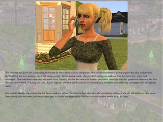 The morning sun gave her a pounding headache as she walked back to her house. She had no intention of going to class that day and she had
decided that she was going to sleep her hangover off. Before going inside, she checked her phone and saw that she had a few voice mail
messages. One was from Malcolm, two were from Frances, and the last one was a rather perturbed message from her professor informing her that
she was on the brink of failing her class. Karen sighed. She deleted the one from her professor and then listened to the messages from her fathers
again.

She hadn't talked to them since she left home and she felt bad, but she had no idea what she would say to them if she did talk to them. She saved
them along with the other, numerous messages Malcolm and Frances had left her and she headed inside to go to sleep.
 