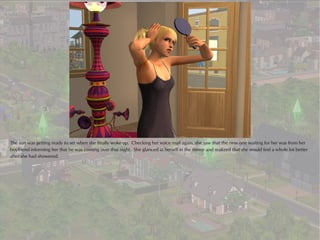 The sun was getting ready to set when she finally woke up. Checking her voice mail again, she saw that the new one waiting for her was from her
boyfriend informing her that he was coming over that night. She glanced at herself in the mirror and realized that she would feel a whole lot better
after she had showered.
 