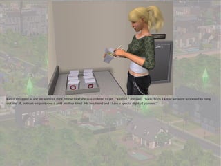 Karen shrugged as she ate some of the Chinese food she was ordered to get. “Kind of,” she said. “Look, Eden, I know we were supposed to hang
out and all, but can we postpone it until another time? My boyfriend and I have a special night all planned.”
 