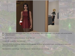 Eden glanced down at the cup she had just filled. “Yeah, sure,” she said slowly. “Karen, are you alright? I mean, you look...well, you don't look like
you're doing all that great.”

“I'm fine, Eden,” Karen replied from the kitchen. “I'm just tired is all.”

“I..I wasn't talking about that,” Eden tried to say.

“Eden, look, seriously, you need to go. We'll hang out some other time. I'll call you. But my boyfriend made it pretty clear that he wants it to be
just me and him tonight, okay?”

Eden hesitated for a moment longer. “GO!” Karen shouted. Eden left with a hurt look on her face.
 