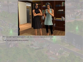 “Oh, God, really? Again?” Jezebel said with a sigh. Ruth looked at her fingernails uncomfortably.

“Zane,” she said, “we need to tell you something.”
 