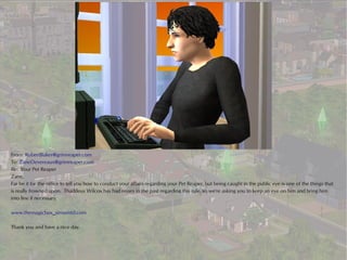 From: RobertBaker@grimreaper.com
To: ZaneDevereaux@grimreaper.com
Re: Your Pet Reaper
Zane,
Far be it for the office to tell you how to conduct your affairs regarding your Pet Reaper, but being caught in the public eye is one of the things that
is really frowned upon. Thaddeus Wilcox has had issues in the past regarding this rule, so we're asking you to keep an eye on him and bring him
into line if necessary.

www.themagicbox_simsontd.com

Thank you and have a nice day.
 