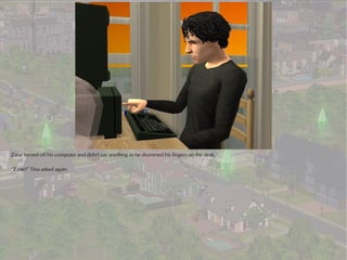 Zane turned off his computer and didn't say anything as he drummed his fingers on the desk.

“Zane?” Tina asked again.
 