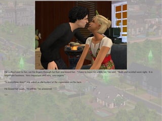 He walked over to her, ran his fingers through her hair and kissed her. “I have to leave for a little bit,” he said. “Ruth and Jezebel were right. It is
important business. Very important and very, very urgent.”

“Is everything okay?” she asked as she looked at the expression on his face.

He kissed her again. “It will be,” he answered.

***
 