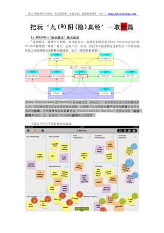 受 CC 版权保护公开版，不定期更新，欢迎交流，最新版请联系   MAIL: zhao_bill021@qq.com




  把玩‘九 (9)阴 (隐 )真经’—取势篇
   1） 9BLOCK--‘商业模式’集大成者
   ‘ 商业模式’就像个开水锅，到目前为止，也就是美国学者 Alex Osterwalder 的
9BLOCK 模型的‘纬度’最大，达到 9 个，并且，经过多个版本的改进和至少 7 年的应用，
纬度之间的逻辑关系解释的最透彻，如下（图形稍做调整）：




《Alex Osterwalder 的 9BLOCK》 商业模式是一种包含了一系列要素及其关系的概念性
                           :
工具，用以阐明某个特定实体的商业逻辑。它描述了公司所能为客户提供的价值以及公司
的内部结构、合作伙伴网络和关系资本（Relationship Capital）等借以实现（创造、
推销和交付）这一价值并产生可持续盈利收入的要素。

  下面是 9BLOCK 的具体应用场景：
 