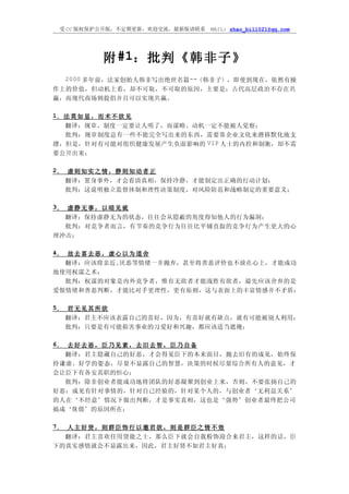 受 CC 版权保护公开版，不定期更新，欢迎交流，最新版请联系   MAIL: zhao_bill021@qq.com




              附 #1：批判《韩非子》
   2000 多年前，法家创始人韩非写出绝世名篇--〈韩非子〉，即使到现在，依然有操
作上的价值，但动机上看，却不可取，不可取的原因，主要是：古代高层政治不存在共
赢，而现代商场则提倡并且可以实现共赢。

1． 法 莫 如 显 ， 而 术 不 欲 见
  翻译：规章、制度一定要让人明了，而谋略、动机一定不能被人觉察；
  批判：规章制度总有一些不能完全写出来的东西，需要靠企业文化来潜移默化地支
撑，但是，针对有可能对组织健康发展产生负面影响的 VIP 人士的内控和制衡，却不需
要公开出来；

2． 虚 则 知 实 之 情 ， 静 则 知 动 者 正
   翻译：置身事外，才会看清真相，保持冷静，才能制定出正确的行动计划；
   批判：这说明独立监督体制和理性决策制度，对风险防范和战略制定的重要意义；

3． 虚 静 无 事 ， 以 暗 见 疵
   翻译：保持虚静无为的状态，往往会从隐蔽的角度得知他人的行为漏洞；
   批判：对竞争者而言，有节奏的竞争行为往往比平铺直叙的竞争行为产生更大的心
理冲击；

4． 故 去 喜 去 恶 ， 虚 心 以 为 道 舍
   翻译：应该将亲近、      厌恶等情绪一并抛弃，甚至将善恶评价也不放在心上，才能成功
地使用权谋之术；
   批判：权谋的对象是内外竞争者，惟有无欲者才能战胜有欲者，最先应该舍弃的是
爱恨情绪和善恶判断，才能比对手更理性，更有原则，这与表面上的丰富情感并不矛盾；

5． 君 无 见 其 所 欲
   翻译：君主不应该表露自己的喜好，因为，有喜好就有缺点，就有可能被别人利用；
   批判：只要是有可能损害事业的习爱好和兴趣，都应该适当遮掩；

6． 去 好 去 恶 ， 臣 乃 见 素 ， 去 旧 去 智 ， 臣 乃 自 备
   翻译：君主隐藏自己的好恶，才会得见臣下的本来面目，抛去旧有的成见，始终保
持谦虚、好学的姿态，尽量不显露自己的智慧，决策的时候尽量综合所有人的意见，才
会让臣下有各安其职的恒心；
   批判：除非创业者能成功地将团队的好恶凝聚到创业上来，否则，不要张扬自己的
好恶；成见有针对事情的，针对自己经验的，针对某个人的，与创业者‘无利益关系’
的人在‘不经意’情况下做出判断，才是事实真相，这也是‘强势’创业者最终把公司
搞成‘侏儒’的原因所在；

7． 人 主 好 贤 ， 则 群 臣 饰 行 以 邀 君 欲 ， 则 是 群 臣 之 情 不 效
   翻译：君主喜欢任用贤能之士，那么臣下就会自我粉饰迎合来君主，这样的话，臣
下的真实感情就会不显露出来，因此，君主好贤不如君主好真；
 