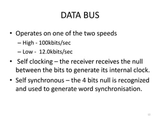 DATA BUS
• Operates on one of the two speeds
  – High - 100kbits/sec
  – Low - 12.0kbits/sec
• Self clocking – the receiver receives the null
  between the bits to generate its internal clock.
• Self synchronous – the 4 bits null is recognized
  and used to generate word synchronisation.


                                                 12
 