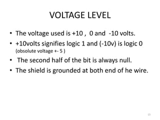 VOLTAGE LEVEL
• The voltage used is +10 , 0 and -10 volts.
• +10volts signifies logic 1 and (-10v) is logic 0
  (obsolute voltage +- 5 )
• The second half of the bit is always null.
• The shield is grounded at both end of he wire.




                                                     13
 