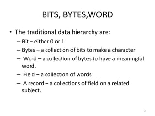 BITS, BYTES,WORD
• The traditional data hierarchy are:
  – Bit – either 0 or 1
  – Bytes – a collection of bits to make a character
  – Word – a collection of bytes to have a meaningful
    word.
  – Field – a collection of words
  – A record – a collections of field on a related
    subject.


                                                        2
 