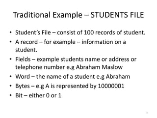 Traditional Example – STUDENTS FILE
• Student’s File – consist of 100 records of student.
• A record – for example – information on a
  student.
• Fields – example students name or address or
  telephone number e.g Abraham Maslow
• Word – the name of a student e.g Abraham
• Bytes – e.g A is represented by 10000001
• Bit – either 0 or 1

                                                        3
 