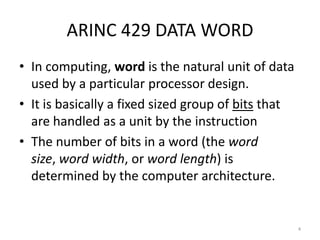 ARINC 429 DATA WORD
• In computing, word is the natural unit of data
  used by a particular processor design.
• It is basically a fixed sized group of bits that
  are handled as a unit by the instruction
• The number of bits in a word (the word
  size, word width, or word length) is
  determined by the computer architecture.


                                                     4
 