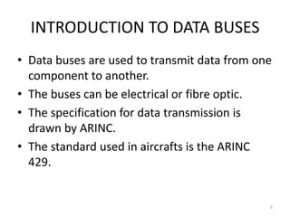 INTRODUCTION TO DATA BUSES
• Data buses are used to transmit data from one
  component to another.
• The buses can be electrical or fibre optic.
• The specification for data transmission is
  drawn by ARINC.
• The standard used in aircrafts is the ARINC
  429.


                                              5
 