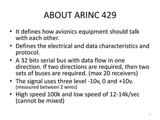 ABOUT ARINC 429
• It defines how avionics equipment should talk
  with each other.
• Defines the electrical and data characteristics and
  protocol.
• A 32 bits serial bus with data flow in one
  direction. If two directions are required, then two
  sets of buses are required. (max 20 receivers)
• The signal uses three level -10v, 0 and +10v.
  (measured between 2 wires)
• High speed 100k and low speed of 12-14k/sec
  (cannot be mixed)
                                                    6
 