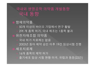    항체의약품
    › 50개 이상의 바이오 기업에서 연구 활발
    › 2여 개 품목 허가, 국내 제조는 1품목 불과
   유전자재조합 의약품
    › 국내 허가 치료제는 없음
    › 2003년 동아 제약 승인 이후 19건 임상시험 진행
   세포치료제
    › 16개 품목의 제약 허가
    › 줄기세포 임상 시험 현황 미국, 유럽과 동등(22건)
 