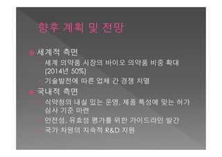    세계적 측면
    › 세계 의약품 시장의 바이오 의약품 비중 확대
      (2014년 50%)
    › 기술발전에 따른 업체 간 경쟁 치열
   국내적 측면
    › 식약청의 내실 있는 운영, 제품 특성에 맞는 허가
      심사 기준 마련
    › 안전성, 유효성 평가를 위한 가이드라인 발간
    › 국가 차원의 지속적 R&D 지원
 