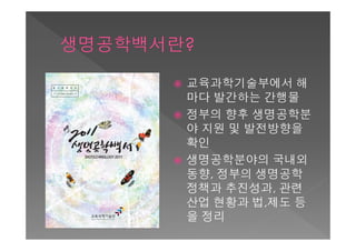    교육과학기술부에서 해
    마다 발간하는 간행물
   정부의 향후 생명공학분
    야 지원 및 발전방향을
    확인
   생명공학분야의 국내외
    동향, 정부의 생명공학
    정책과 추진성과, 관련
    산업 현황과 법,제도 등
    을 정리
 