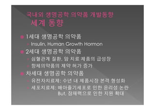    1세대 생명공학 의약품
    › Insulin, Human Growth Hormon
   2세대 생명공학 의약품
    › 심혈관계 질환, 암 치료 제품의 급성장
    › 항체의약품의 제약 허가 증가
   차세대 생명공학 의약품
    › 유전자치료제: 수년 내 제품시장 본격 형성화
    › 세포치료제: 배아줄기세포로 인한 윤리성 논란
             But, 잠재력으로 인한 지원 확대
 