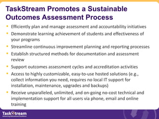 TaskStream Promotes a Sustainable
Outcomes Assessment Process
 Efficiently plan and manage assessment and accountability initiatives
 Demonstrate learning achievement of students and effectiveness of
  your programs
 Streamline continuous improvement planning and reporting processes
 Establish structured methods for documentation and assessment
  review
 Support outcomes assessment cycles and accreditation activities
 Access to highly customizable, easy-to-use hosted solutions (e.g.,
  collect information you need, requires no local IT support for
  installation, maintenance, upgrades and backups)
 Receive unparalleled, unlimited, and on-going no-cost technical and
  implementation support for all users via phone, email and online
  training
 