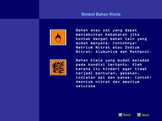 Simbol Bahan Kimia


Bahan atau zat yang dapat
menimbulkan kebakaran jika
kontak dengan bahan lain yang
mudah menyala. Contohnya:
Natrium Nitrat atau Sodium
Nitrat, Alumunium dan Methanol.

Bahan kimia yang mudah meledak
pada kondisi tertentu. Oleh
karena itu hindari agar tidak
terjadi benturan, gesekan,
loncatan api dan panas. Contoh:
Amonium nitrat dan amonium
selulosa




                       Back   Next
 