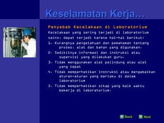Keselamatan Kerja…
Penyebab Kecelakaan di Laboratorium
Kecelakaan yang sering terjadi di laboratorium
sains, dapat terjadi karena hal-hal berikut:
1. Kurangnya pengetahuan dan pemahaman tentang
     proses, alat dan bahan yang digunakan.
2. Sedikitnya informasi dan instruksi atau
     supervisi yang dilakukan guru.
3. Tidak menggunakan alat pelindung atau alat
     yang tepat
4. Tidak memperhatikan instruksi atau mengabaikan
     aturan-aturan yang berlaku di dalam
     laboratorium
5. Tidak memperhatikan sikap yang baik waktu
     bekerja di laboratorium.




                                   Back    Next
 