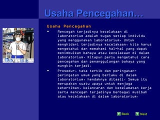 Usaha Pencegahan…
Usaha Pencegahan
•   Mencegah terjadinya kecelakaan di
    laboratorium adalah tugas setiap individu
    yang menggunakan laboratorium. Untuk
    menghidari terjadinya kecelakaan, kita harus
    mengetahui dan memahami hal-hal yang dapat
    menimbulkan bahaya atau kecelakaan di dalam
    laboratorium. Kitapun perlu mengetahui cara
    pencegahan dan penanggulangan bahaya yang
    mungkin terjadi.
•   Prosedur, tata tertib dan peringatan-
    peringatan umum yang berlaku di dalam
    laboratorium, hendaknya ditaati. Semua itu
    merupakan suatu upaya untuk menjaga
    ketertiban, kelancaran dan keselamatan kerja
    serta mencegah terjadinya berbagai musibah
    atau kecelakaan di dalam laboratorium.



                                  Back    Next
 