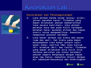 Kecelakaan Lab…
Kecelakaan dan Penanggulangan
1.   Luka akibat benda tajam (pisau, silet,
     jarum, pecahan kaca). Tindakan yang
     dapat dilakukan adalah membersihkan
     luka secara hati-hati, jika akibat
     pecahan kaca dan pada kulit terdapat
     pecahan kaca, gunakan pinset dan kapas
     steril untuk mengambilnya. Kemudian
     tempelkan plester berobat.
2.   Luka bakar akibat zat kimia dan panas
     (uap dan api). Zat kimia yang dapat
     menyebabkan luka bakar antara lain:
     asam, basa, natrium (Na) atau kalium
     (K), bromium (Br), dan fosfor. Tindakan
     yang dapat dilakukan bila kulit kita
     terkena percikan zat kimia tersebut
     adalah segera menghapus dengan kapas
     atau lap halus, kemudian dicuci dengan
     air sebanyak-banyaknya dan dikeringkan.

                               Back    Next
 