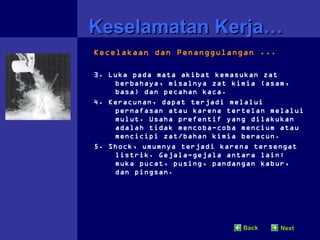 Keselamatan Kerja…
Kecelakaan dan Penanggulangan ...

3. Luka pada mata akibat kemasukan zat
    berbahaya, misalnya zat kimia (asam,
    basa) dan pecahan kaca.
4. Keracunan, dapat terjadi melalui
    pernafasan atau karena tertelan melalui
    mulut. Usaha prefentif yang dilakukan
    adalah tidak mencoba-coba mencium atau
    mencicipi zat/bahan kimia beracun.
5. Shock, umumnya terjadi karena tersengat
    listrik. Gejala-gejala antara lain:
    muka pucat, pusing, pandangan kabur,
    dan pingsan.




                              Back    Next
 
