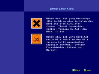 Simbol Bahan Kimia


Bahan atau zat yang berbahaya
jika terhirup atau tertelan dan
memiliki efek kumulatif.
Contoh: Timbal Monoksida,
Iodium, Tembaga Sulfat, dan
Nikel Sulfat.

Bahan atau zat yang bersifat
racun bila tertelan dan bila
terkena kulit menyebabkan
kepekaan abnormal. Contoh:
Formaldehide, Raksa, dan
Mercury




                       Back   Next
 