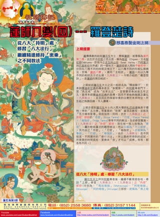 • 從八大「持明」處，
      
修習「八大法行」
• 繼續精進修持「密乘」
    不同教法
之

上期提要
藏傳佛教的始祖蓮花生大士，簡稱蓮師，被尊稱為當代
第二佛，出生於古印度之西北面，稱為鄔金 (Orgyen，又名鄔
仗那Oddiyana，即現今之史瓦特山谷 Swat Valley，乃阿富汗
與巴基斯坦交界處) 的一個地方。蓮師逗留人間的千餘年中，
分別在八種不同的時期及情況下，以八種不同的形相弘揚佛
法，世稱「蓮師八變」。連同「主相狀」，蓮師一共以九種
不同的相狀及方式弘揚﹝九乘教法﹞。今期介紹的「羅登楚
詩」，是蓮師的第四相狀。
上期敘述蓮花生大士之另一相狀名為〝釋迦獅子〞，於
本師釋迦牟尼佛的傳承者及“多聞第一”的阿難尊者門下，
受“具足戒”成為“出家比丘”，並曾聽受教誡達五年之
久，盡得本師釋迦牟尼佛的真傳。因而不單能夠融匯及廣弘
﹝九乘教法﹞，並且因此而保留珍貴的法寶於未來時空。所
生起之殊勝因緣，令人讚嘆。
上期亦提到蓮花生大士向人間大導師札巴哈德執弟子禮
時，得到「五方佛」等重要的“密乘”灌頂及教授，並親見
「五方佛等聖尊」現前加持。同時，亦於﹝九乘教法﹞之〝
外密〞部份的「作密」 
(Kriya     antra)、「行密」 
T
(Carya     antra)
T
、「瑜伽密」 
(Yoga     antra) 
T
等等不同的教法，全部修習圓滿。
(﹝九乘教法﹞之〝外密〞部份，現在被一般人俗稱為〝東
密〞。屬於較低層次的觀想修法，所以又稱為「下三部密」
。其內容之「作密」、「行密」、「瑜伽密」，亦被稱為「
事部」、「行部」、「瑜伽部」。由於﹝九乘教法﹞是不同
程度、不同運作的「修行方法」，所以最終所得到的成就、
所需要的時間長短、要幾多「世」才可以「成佛」等等，都
各有不同。)

從八大「持明」處，修習「八大法行」
蓮花生大士拜別阿難尊者後，繼續不斷周遊各地，尋
訪「上師」修習﹝九乘教法﹞。﹝九乘教法﹞之〝內密〞
部份 (分別為：「瑪哈瑜伽」 (Mahayoga)、「阿努瑜伽」
(Anuyoga)、「阿的瑜伽」(Atiyoga) 三部份，統稱為「無上瑜

1

蓮花海第5期
敦 珠 佛 學 會 國 際 有 限 公 司
通 訊 地 址 ： 香 港 柴 灣 常 安 街 7 7 號 發 達 中 心 4 樓

4th Floor, Federal Centre, 77 Sheung On Street, Chaiwan, Hong Kong

Youtube

www.youtube.com/user/DudjomBuddhist

電話 (852) 2558 3680 傳真 (852) 3157 1144
：
：
網 址 ：http://www.dudjomba.com

Facebook

www.facebook.com/DudjomBuddhist

電 子 郵 件 ： info@dudjomba.org.hk

土豆
http://www.tudou.com/home/dudjom

优酷
http://i.youku.com/dudjom

版權擁有者：
敦珠佛學會國際有限公司

56.com

http://i.56.com/Dudjom

 